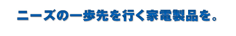ニーズの一歩先を行く家電製品を。