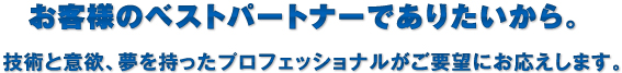 お客様のベストパートナーでありたいから。技術と意欲、夢を持ったプロフェッショナルがご要望にお応えします。